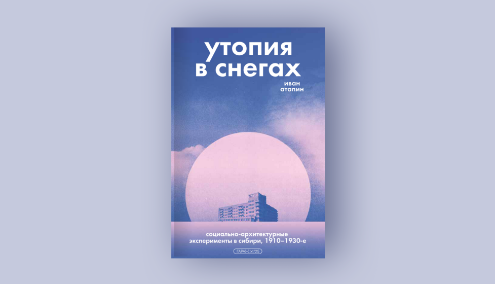 Иван Атапин. Утопия в снегах. Социально-архитектурные эксперименты в Сибири, 1910-1930-е. Издательство Музея «Гараж», 2025